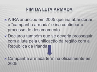FIM DA LUTA ARMADA

 A IRA anunciou em 2005 que iria abandonar
  a “campanha armada” e iria continuar o
  processo de desamamento.
 Declarou também que se deveria prosseguir
  com a luta pela unificação da região com a
  República da Irlanda.

   Campanha armada termina oficialmente em
    2005.
 