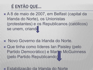 É ENTÃO QUE…
   A 8 de maio de 2007, em Belfast (capital da
    Irlanda do Norte), os Unionistas
    (protestantes) e os Republicanos (católicos)
    se unem, criando

  Novo Governo da Irlanda do Norte.
 Que tinha como líderes Ian Paisley (pelo
  Partido Democrático) e Martin McGuinness
  (pelo Partido Republicando).
 