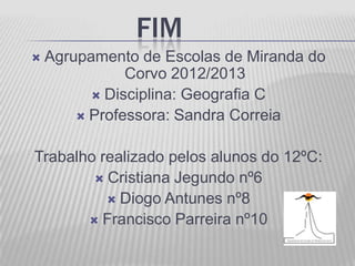 FIM
   Agrupamento de Escolas de Miranda do
               Corvo 2012/2013
           Disciplina: Geografia C
         Professora: Sandra Correia


Trabalho realizado pelos alunos do 12ºC:
         Cristiana Jegundo nº6
           Diogo Antunes nº8
        Francisco Parreira nº10
 