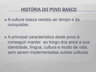HISTÓRIA DO POVO BASCO

   A cultura basca resistiu ao tempo e às
    conquistas.

   A principal característica deste povo é
    conseguir manter ao longo dos anos a sua
    identidade, língua, cultura e modo de vida,
    sem serem implementadas outras culturas.
 
