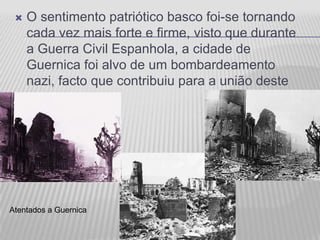    O sentimento patriótico basco foi-se tornando
     cada vez mais forte e firme, visto que durante
     a Guerra Civil Espanhola, a cidade de
     Guernica foi alvo de um bombardeamento
     nazi, facto que contribuiu para a união deste
     povo.




Atentados a Guernica
 