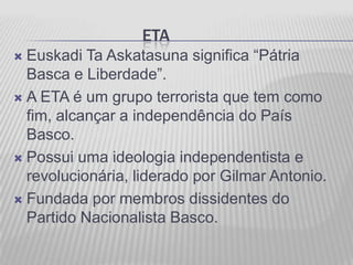 ETA
 Euskadi Ta Askatasuna significa “Pátria
  Basca e Liberdade”.
 A ETA é um grupo terrorista que tem como
  fim, alcançar a independência do País
  Basco.
 Possui uma ideologia independentista e
  revolucionária, liderado por Gilmar Antonio.
 Fundada por membros dissidentes do
  Partido Nacionalista Basco.
 