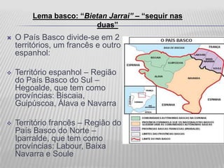 Lema basco: “Bietan Jarrai” – “seguir nas
                          duas”
   O País Basco divide-se em 2
    territórios, um francês e outro
    espanhol:

   Território espanhol – Região
    do País Basco do Sul –
    Hegoalde, que tem como
    províncias: Biscaia,
    Guipúscoa, Álava e Navarra

   Território francês – Região do
    País Basco do Norte –
    Iparralde, que tem como
    províncias: Labour, Baixa
    Navarra e Soule
 