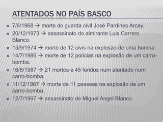 ATENTADOS NO PAÍS BASCO
   7/6/1968  morte do guarda civil José Pardines Arcay.
   20/12/1973  assassinato do almirante Luis Carrero
    Blanco.
   13/9/1974  morte de 12 civis na explosão de uma bomba.
   14/7/1986  morte de 12 polícias na explosão de um carro-
    bomba.
   16/6/1987  21 mortos e 45 feridos num atentado num
    carro-bomba.
   11/12/1987  morte de 11 pessoas na explosão de um
    carro-bomba.
   12/7/1997  assassinato de Miguel Angel Blanco.
 