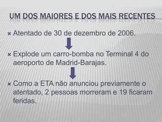 UM DOS MAIORES E DOS MAIS RECENTES

   Atentado de 30 de dezembro de 2006.

   Explode um carro-bomba no Terminal 4 do
    aeroporto de Madrid-Barajas.

   Como a ETA não anunciou previamente o
    atentado, 2 pessoas morreram e 19 ficaram
    feridas.
 