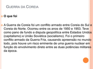 GUERRA DA COREIA

   O que foi

   A Guerra da Coreia foi um conflito armado entre Coreia do Sul e
    Coreia do Norte. Ocorreu entre os anos de 1950 e 1953. Teve
    como pano de fundo a disputa geopolítica entre Estados Unidos
    (capitalismo) e União Soviética (socialismo). Foi o primeiro
    conflito armado da Guerra Fria, causando apreensão no mundo
    todo, pois houve um risco eminente de uma guerra nuclear em
    função do envolvimento direto entre as duas potências militares
    da época.
 