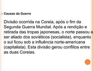    Causas da Guerra

    Divisão ocorrida na Coreia, após o fim da
    Segunda Guerra Mundial. Após a rendição e
    retirada das tropas japonesas, o norte passou a
    ser aliado dos soviéticos (socialista), enquanto
    o sul ficou sob a influência norte-americana
    (capitalista). Esta divisão gerou conflitos entre
    as duas Coreias.
 