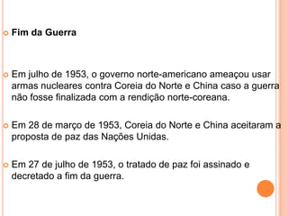    Fim da Guerra



   Em julho de 1953, o governo norte-americano ameaçou usar
    armas nucleares contra Coreia do Norte e China caso a guerra
    não fosse finalizada com a rendição norte-coreana.

   Em 28 de março de 1953, Coreia do Norte e China aceitaram a
    proposta de paz das Nações Unidas.

   Em 27 de julho de 1953, o tratado de paz foi assinado e
    decretado a fim da guerra.
 