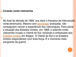    Invasão norte-vietnamita


    No final da década de 1960, era claro o fracasso da intervenção
    norte-americana. Mesmo com tecnologia avançada, não
    conseguiam vencer a experiência dos vietcongues. Para piorar
    a situação dos Estados Unidos, em 1968, o exército norte-
    vietnamita invadiu o Vietnã do Sul, tomando a embaixada dos
    Estados Unidos em Saigon. O Vietnã do Sul e os Estados
    Unidos responderam com toda força. É o momento mais
    sangrento da guerra.
 