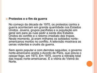    Protestos e o fim da guerra
    No começo da década de 1970, os protestos contra a
    guerra aconteciam em grande quantidade nos Estados
    Unidos. Jovens, grupos pacifistas e a população em
    geral iam para as ruas pedir a saída dos Estados
    Unidos do conflito e o retorno imediato das tropas.
    Neste momento, já eram milhares os soldados norte-
    americanos mortos no conflito. A televisão mostrava as
    cenas violentas e cruéis da guerra.
    Sem apoio popular e com derrotas seguidas, o governo
    norte-americano aceita o Acordo de Paris, que previa o
    cessar-fogo, em 1973. Em 1975, ocorre a retirada total
    das tropas norte-americanas. É a vitória do Vietnã do
    Norte.
 