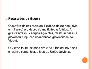    Resultados da Guerra

    O conflito deixou mais de 1 milhão de mortos (civis
    e militares) e o dobro de mutilados e feridos. A
    guerra arrasou campos agrícolas, destruiu casas e
    provocou prejuízos econômicos gravíssimos no
    Vietnã.

    O Vietnã foi reunificado em 2 de julho de 1976 sob
    o regime comunista, aliado da União Soviética.
 
