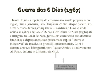 Guerra dos 6 Dias (1967)
Diante de sinais repetidos de uma invasão sendo preparada no
Egito, Síria e Jordânia, Israel lança um contra-ataque preventivo.
Uma semana depois, conquista a Cisjordânia e Gaza e ainda
ocupa as colinas de Golan (Síria) a Península do Sinai (Egito) até
a margem do Canal de Suez. Jerusalém é unificada sob domínio
israelense e depois anexada e proclamada capital "eterna e
indivisível" de Israel, sob protestos internacionais. Com a
derrota árabe, o líder guerrilheiro Yasser Arafat, do movimento
Al-Fatah, assume o comando da OLP.

Organização Para a
Libertação da Palestina

 