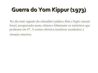 Guerra do Yom Kippur (1973)
No dia mais sagrado do calendário judaico, Síria e Egito atacam
Israel, recuperando numa ofensiva fulminante os territórios que
perderam em 67. A contra-ofensiva israelense restabelece a
situação anterior.

 