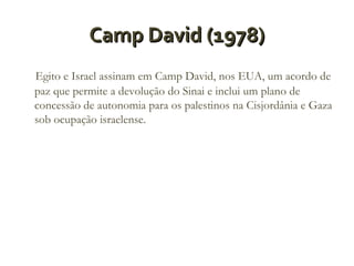 Camp David (1978)
Egito e Israel assinam em Camp David, nos EUA, um acordo de
paz que permite a devolução do Sinai e inclui um plano de
concessão de autonomia para os palestinos na Cisjordânia e Gaza
sob ocupação israelense.

 