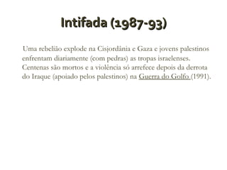 Intifada (1987-93)
Uma rebelião explode na Cisjordânia e Gaza e jovens palestinos
enfrentam diariamente (com pedras) as tropas israelenses.
Centenas são mortos e a violência só arrefece depois da derrota
do Iraque (apoiado pelos palestinos) na Guerra do Golfo (1991).

 