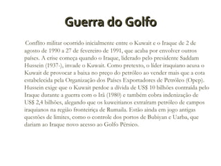 Guerra do Golfo
Conflito militar ocorrido inicialmente entre o Kuwait e o Iraque de 2 de
agosto de 1990 a 27 de fevereiro de 1991, que acaba por envolver outros
países. A crise começa quando o Iraque, liderado pelo presidente Saddam
Hussein (1937-), invade o Kuwait. Como pretexto, o líder iraquiano acusa o
Kuwait de provocar a baixa no preço do petróleo ao vender mais que a cota
estabelecida pela Organização dos Países Exportadores de Petróleo (Opep).
Hussein exige que o Kuwait perdoe a dívida de US$ 10 bilhões contraída pelo
Iraque durante a guerra com o Irã (1980) e também cobra indenização de
US$ 2,4 bilhões, alegando que os kuweitianos extraíram petróleo de campos
iraquianos na região fronteiriça de Rumaila. Estão ainda em jogo antigas
questões de limites, como o controle dos portos de Bubiyan e Uarba, que
dariam ao Iraque novo acesso ao Golfo Pérsico.

 