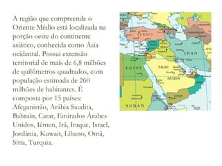 A região que compreende o
Oriente Médio está localizada na
porção oeste do continente
asiático, conhecida como Ásia
ocidental. Possui extensão
territorial de mais de 6,8 milhões
de quilômetros quadrados, com
população estimada de 260
milhões de habitantes. É
composta por 15 países:
Afeganistão, Arábia Saudita,
Bahrain, Catar, Emirados Árabes
Unidos, Iêmen, Irã, Iraque, Israel,
Jordânia, Kuwait, Líbano, Omã,
Síria, Turquia.

 