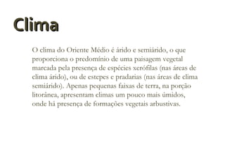 Clima
O clima do Oriente Médio é árido e semiárido, o que
proporciona o predomínio de uma paisagem vegetal
marcada pela presença de espécies xerófilas (nas áreas de
clima árido), ou de estepes e pradarias (nas áreas de clima
semiárido). Apenas pequenas faixas de terra, na porção
litorânea, apresentam climas um pouco mais úmidos,
onde há presença de formações vegetais arbustivas.

 