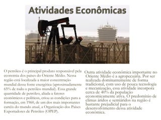 O petróleo é o principal produto responsável pela
economia dos países do Oriente Médio. Nessa
região está localizada a maior concentração
mundial dessa fonte energética (aproximadamente
65% de todo o petróleo mundial). Essa grande
quantidade de petróleo, aliada a fatores
econômicos e políticos, criou as condições para a
formação, em 1960, de um dos mais importantes
cartéis do mundo atual, a Organização dos Países
Exportadores de Petróleo (OPEP).

Outra atividade econômica importante no
Oriente Médio é a agropecuária. Por ser
realizada dominantemente de forma
tradicional, com uso de pouca tecnologia
e mecanização, essa atividade incorpora
cerca de 40% da população
economicamente ativa. O predomínio de
climas áridos e semiáridos na região é
bastante prejudicial para o
desenvolvimento dessa atividade
econômica.

 