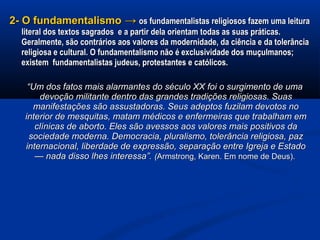 2- O fundamentalismo2- O fundamentalismo →→ os fundamentalistas religiosos fazem uma leituraos fundamentalistas religiosos fazem uma leitura
literal dos textos sagrados e a partir dela orientam todas as suas práticas.literal dos textos sagrados e a partir dela orientam todas as suas práticas.
Geralmente, são contrários aos valores da modernidade, da ciência e da tolerânciaGeralmente, são contrários aos valores da modernidade, da ciência e da tolerância
religiosa e cultural. O fundamentalismo não é exclusividade dos muçulmanos;religiosa e cultural. O fundamentalismo não é exclusividade dos muçulmanos;
existem fundamentalistas judeus, protestantes e católicos.existem fundamentalistas judeus, protestantes e católicos.
““Um dos fatos mais alarmantes do século XX foi o surgimento de umaUm dos fatos mais alarmantes do século XX foi o surgimento de uma
devoção militante dentro das grandes tradições religiosas. Suasdevoção militante dentro das grandes tradições religiosas. Suas
manifestações são assustadoras. Seus adeptos fuzilam devotos nomanifestações são assustadoras. Seus adeptos fuzilam devotos no
interior de mesquitas, matam médicos e enfermeiras que trabalham eminterior de mesquitas, matam médicos e enfermeiras que trabalham em
clínicas de aborto. Eles são avessos aos valores mais positivos daclínicas de aborto. Eles são avessos aos valores mais positivos da
sociedade moderna. Democracia, pluralismo, tolerância religiosa, pazsociedade moderna. Democracia, pluralismo, tolerância religiosa, paz
internacional, liberdade de expressão, separação entre Igreja e Estadointernacional, liberdade de expressão, separação entre Igreja e Estado
— nada disso lhes interessa”.— nada disso lhes interessa”. ((Armstrong, Karen. Em nome de Deus).Armstrong, Karen. Em nome de Deus).
 