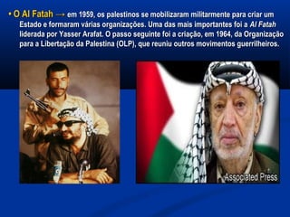•• O Al FatahO Al Fatah →→ em 1959, os palestinos se mobilizaram militarmente para criar umem 1959, os palestinos se mobilizaram militarmente para criar um
Estado e formaram várias organizações. Uma das mais importantes foi aEstado e formaram várias organizações. Uma das mais importantes foi a Al FatahAl Fatah
liderada por Yasser Arafat. O passo seguinte foi a criação, em 1964, da Organizaçãoliderada por Yasser Arafat. O passo seguinte foi a criação, em 1964, da Organização
para a Libertação da Palestina (OLP), que reuniu outros movimentos guerrilheiros.para a Libertação da Palestina (OLP), que reuniu outros movimentos guerrilheiros.
 