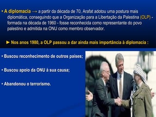 •• A diplomacia →A diplomacia → a partir da década de 70, Arafat adotou uma postura maisa partir da década de 70, Arafat adotou uma postura mais
diplomática, conseguindo que a Organização para a Libertação da Palestinadiplomática, conseguindo que a Organização para a Libertação da Palestina (OLP)(OLP) --
formada na década de 1960 - fosse reconhecida como representante do povoformada na década de 1960 - fosse reconhecida como representante do povo
palestino e admitida na ONU como membro observador.palestino e admitida na ONU como membro observador.
►►Nos anos 1980, a OLP passou a dar ainda mais importância à diplomacia :Nos anos 1980, a OLP passou a dar ainda mais importância à diplomacia :
•• Buscou reconhecimento de outros países;Buscou reconhecimento de outros países;
•• Buscou apoio da ONU à sua causa;Buscou apoio da ONU à sua causa;
•• Abandonou o terrorismo.Abandonou o terrorismo.
 