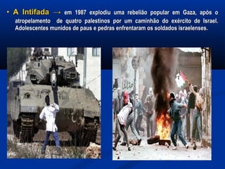 •• A IntifadaA Intifada →→ em 1987 explodiu uma rebelião popular em Gaza, após oem 1987 explodiu uma rebelião popular em Gaza, após o
atropelamento de quatro palestinos por um caminhão do exército de Israel.atropelamento de quatro palestinos por um caminhão do exército de Israel.
Adolescentes munidos de paus e pedras enfrentaram os soldados israelenses.Adolescentes munidos de paus e pedras enfrentaram os soldados israelenses.
 