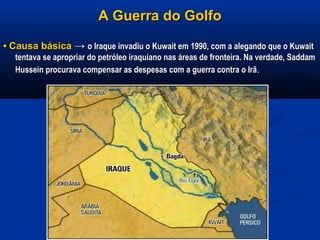 A Guerra do GolfoA Guerra do Golfo
•• Causa básicaCausa básica →→ o Iraque invadiu o Kuwait em 1990, com a alegando que o Kuwaito Iraque invadiu o Kuwait em 1990, com a alegando que o Kuwait
tentava se apropriar do petróleo iraquiano nas áreas de fronteira. Na verdade, Saddamtentava se apropriar do petróleo iraquiano nas áreas de fronteira. Na verdade, Saddam
Hussein procurava compensar as despesas com a guerra contra o IrãHussein procurava compensar as despesas com a guerra contra o Irã..
 