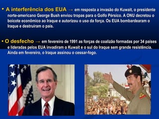 •• A interferência dos EUAA interferência dos EUA →→ em resposta a invasão do Kuwait, o presidenteem resposta a invasão do Kuwait, o presidente
norte-americano George Bush enviou tropas para o Golfo Pérsico. A ONU decretou onorte-americano George Bush enviou tropas para o Golfo Pérsico. A ONU decretou o
boicote econômico ao Iraque e autorizou o uso da força. Os EUA bombardearam oboicote econômico ao Iraque e autorizou o uso da força. Os EUA bombardearam o
Iraque e destruíram o país.Iraque e destruíram o país.
•• O desfechoO desfecho →→ em fevereiro de 1991 as forças de coalizão formadas por 34 paísesem fevereiro de 1991 as forças de coalizão formadas por 34 países
e lideradas pelos EUA invadiram o Kuwait e o sul do Iraque sem grande resistência.e lideradas pelos EUA invadiram o Kuwait e o sul do Iraque sem grande resistência.
Ainda em fevereiro, o Iraque assinou o cessar-fogo.Ainda em fevereiro, o Iraque assinou o cessar-fogo.
 