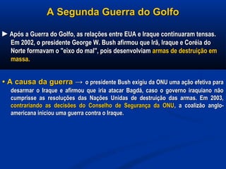 A Segunda Guerra do GolfoA Segunda Guerra do Golfo
►►Após a Guerra do Golfo, as relações entre EUA e Iraque continuaram tensas.Após a Guerra do Golfo, as relações entre EUA e Iraque continuaram tensas.
Em 2002, o presidente George W. Bush afirmou que Irã, Iraque e Coréia doEm 2002, o presidente George W. Bush afirmou que Irã, Iraque e Coréia do
Norte formavam o "eixo do mal", pois desenvolviamNorte formavam o "eixo do mal", pois desenvolviam armas de destruição emarmas de destruição em
massa.massa.
•• A causa da guerraA causa da guerra →→ o presidente Bush exigiu da ONU uma ação efetiva parao presidente Bush exigiu da ONU uma ação efetiva para
desarmar o Iraque e afirmou que iria atacar Bagdá, caso o governo iraquiano nãodesarmar o Iraque e afirmou que iria atacar Bagdá, caso o governo iraquiano não
cumprisse as resoluções das Nações Unidas de destruição das armas. Em 2003,cumprisse as resoluções das Nações Unidas de destruição das armas. Em 2003,
contrariando as decisões do Conselho de Segurança da ONUcontrariando as decisões do Conselho de Segurança da ONU, a coalizão anglo-, a coalizão anglo-
americana iniciou uma guerra contra o Iraque.americana iniciou uma guerra contra o Iraque.
 