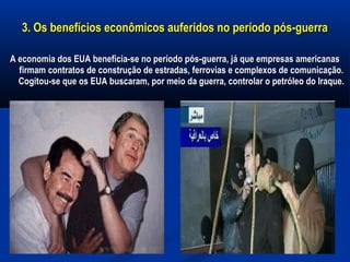 3. Os benefícios econômicos auferidos no período pós-guerra3. Os benefícios econômicos auferidos no período pós-guerra
A economia dos EUA beneficia-se no período pós-guerra, já que empresas americanasA economia dos EUA beneficia-se no período pós-guerra, já que empresas americanas
firmam contratos de construção de estradas, ferrovias e complexos de comunicação.firmam contratos de construção de estradas, ferrovias e complexos de comunicação.
Cogitou-se que os EUA buscaram, por meio da guerra, controlar o petróleo do Iraque.Cogitou-se que os EUA buscaram, por meio da guerra, controlar o petróleo do Iraque.
 