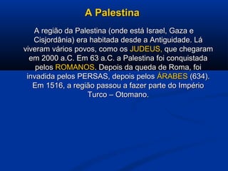 A PalestinaA Palestina
A região da Palestina (onde está Israel, Gaza eA região da Palestina (onde está Israel, Gaza e
Cisjordânia) era habitada desde a Antiguidade. LáCisjordânia) era habitada desde a Antiguidade. Lá
viveram vários povos, como osviveram vários povos, como os JUDEUS,JUDEUS, que chegaramque chegaram
em 2000 a.C. Em 63 a.C. a Palestina foi conquistadaem 2000 a.C. Em 63 a.C. a Palestina foi conquistada
pelospelos ROMANOSROMANOS. Depois da queda de Roma, foi. Depois da queda de Roma, foi
invadida pelos PERSAS, depois pelosinvadida pelos PERSAS, depois pelos ÁRABESÁRABES (634).(634).
Em 1516, a região passou a fazer parte do ImpérioEm 1516, a região passou a fazer parte do Império
Turco – Otomano.Turco – Otomano.
 