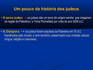 Um pouco da história dos judeusUm pouco da história dos judeus
•• O povo judeuO povo judeu →→ os judeus são um povo de origem semita que chegaramos judeus são um povo de origem semita que chegaram
na região da Palestina ( a Terra Prometida) por volta do ano 2000 a.C.na região da Palestina ( a Terra Prometida) por volta do ano 2000 a.C.
•• A DiásporaA Diáspora →→ os judeus foram expulsos da Palestina em 70 d.C.os judeus foram expulsos da Palestina em 70 d.C.
Espalhados pelo mundo, e sem território, preservaram sua unidade culturalEspalhados pelo mundo, e sem território, preservaram sua unidade cultural
(língua, religião e costumes).(língua, religião e costumes).
 