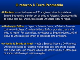 O retorno à Terra PrometidaO retorno à Terra Prometida
•• O SionismoO Sionismo →→ no final do século XIX, surgiu o movimento sionista nano final do século XIX, surgiu o movimento sionista na
Europa. Seu objetivo era criar “um lar judeu na Palestina”. Organizava a idaEuropa. Seu objetivo era criar “um lar judeu na Palestina”. Organizava a ida
de judeus para que, um dia, fosse criado um Estado judeu na região.de judeus para que, um dia, fosse criado um Estado judeu na região.
•• A Declaração BalfourA Declaração Balfour →→ depois da Primeira Guerra, a Palestina ficou sobdepois da Primeira Guerra, a Palestina ficou sob
controle dos ingleses. O ministro britânico Balfour, prometeu criar um “larcontrole dos ingleses. O ministro britânico Balfour, prometeu criar um “lar
judeu na região”. Por causa disso, às vésperas da Segunda Guerra, 200 miljudeu na região”. Por causa disso, às vésperas da Segunda Guerra, 200 mil
judeus de vários países já tinham se transferido para a Palestina.judeus de vários países já tinham se transferido para a Palestina.
•• A criação do Estado de Israel →A criação do Estado de Israel → após a Segunda Guerra, a ONU aprovouapós a Segunda Guerra, a ONU aprovou
um plano de divisão da Palestina. Num pedaço dela seria criado o Estadoum plano de divisão da Palestina. Num pedaço dela seria criado o Estado
para o povo judeu, que em parte já havia ido para lá; noutro, o Estado parapara o povo judeu, que em parte já havia ido para lá; noutro, o Estado para
os árabes palestinos que viviam na região.os árabes palestinos que viviam na região.
 