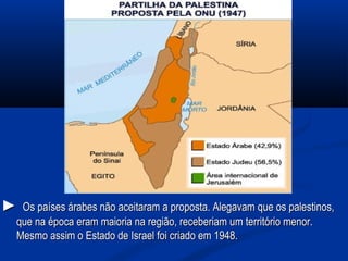 ►► Os países árabes não aceitaram a proposta. Alegavam que os palestinos,Os países árabes não aceitaram a proposta. Alegavam que os palestinos,
que na época eram maioria na região, receberiam um território menor.que na época eram maioria na região, receberiam um território menor.
Mesmo assim o Estado de Israel foi criado em 1948.Mesmo assim o Estado de Israel foi criado em 1948.
 
