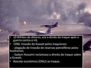 • 10 Bilhões de dólares, era a dívida do Iraque após a
guerra contra o Irã.
• 1990, Invasão do Kuwait pelos iraquianos:
- alegação de invasão de reservas petrolíferas pelos
kuaitianos;
- Sadam Husseim reclamava o direito do Iraque sobre
o Kuwait;
• Boicote econômico (ONU) ao Iraque.
 