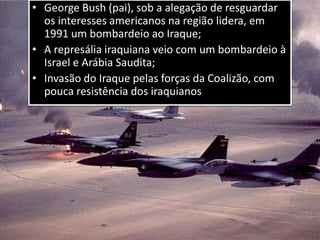 • George Bush (pai), sob a alegação de resguardar
os interesses americanos na região lidera, em
1991 um bombardeio ao Iraque;
• A represália iraquiana veio com um bombardeio à
Israel e Arábia Saudita;
• Invasão do Iraque pelas forças da Coalizão, com
pouca resistência dos iraquianos
 