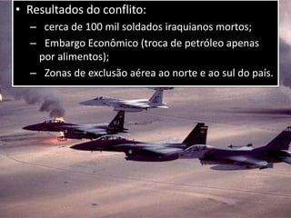 • Resultados do conflito:
– cerca de 100 mil soldados iraquianos mortos;
– Embargo Econômico (troca de petróleo apenas
por alimentos);
– Zonas de exclusão aérea ao norte e ao sul do país.
 