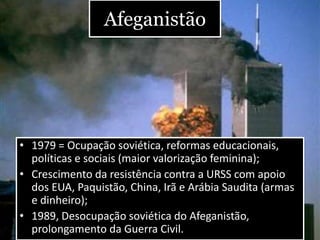 Afeganistão
• 1979 = Ocupação soviética, reformas educacionais,
políticas e sociais (maior valorização feminina);
• Crescimento da resistência contra a URSS com apoio
dos EUA, Paquistão, China, Irã e Arábia Saudita (armas
e dinheiro);
• 1989, Desocupação soviética do Afeganistão,
prolongamento da Guerra Civil.
 