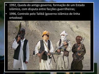 • 1992, Queda do antigo governo, formação de um Estado
islâmico, com disputa entre facções guerrilheiras;
• 1996, Controle pelo Talibã (governo islâmico de linha
ortodoxa)
 