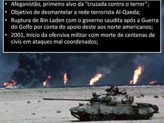• Afeganistão, primeiro alvo da “cruzada contra o terror”;
• Objetivo de desmantelar a rede terrorista Al-Qaeda;
• Ruptura de Bin Laden com o governo saudita após a Guerra
do Golfo por conta do apoio deste aos norte americanos;
• 2001, Início da ofensiva militar com morte de centenas de
civis em ataques mal coordenados;
 