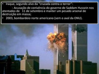• Iraque, segundo alvo da “cruzada contra o terror”:
- Acusação de conivência do governo de Saddam Hussein nos
atentados de 11 de setembro e manter um pesado arsenal de
destruição em massa;
• 2003, bombardeio norte americano (sem o aval da ONU).
 