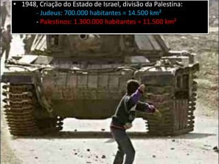 • 1948, Criação do Estado de Israel, divisão da Palestina:
- Judeus: 700.000 habitantes = 14.500 km²
- Palestinos: 1.300.000 habitantes = 11.500 km²
• Recusa da partilha pela comunidade árabe
1948 – 1949 = primeiro confronto entre árabes e
israelenses.
 