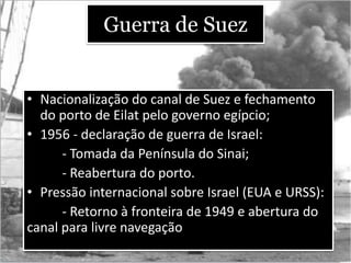 Guerra de Suez
• Nacionalização do canal de Suez e fechamento
do porto de Eilat pelo governo egípcio;
• 1956 - declaração de guerra de Israel:
- Tomada da Península do Sinai;
- Reabertura do porto.
• Pressão internacional sobre Israel (EUA e URSS):
- Retorno à fronteira de 1949 e abertura do
canal para livre navegação
 