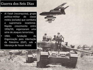 Guerra dos Seis Dias
• Al Fatah (reconquista), grupo
político-militar de classe
média (exilado) que combatia
a supremacia israelense.
Rápido crescimento entre
1956/59, organizaram uma
série de ataques terroristas;
• 1964, fundação da
Organização para Libertação
da Palestina (OLP), sob a
liderança de Yasser Arafat
 