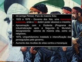 • Irã (antiga Pérsia), País de maioria Xiita;
• 1925 a 1979 - Governo dos Xás, uma monarquia
autocrata, onde o Xá detém poder absoluto e irrestrito;
• Aproximação com o Ocidente (Programa de
industrialização após a Segunda G. Mundial),
desagradando setores de maioria xiita, como os
religiosos;
• 1975, Unipartidarismo instalado e intensificação das
perseguições pelo governo;
• Aumento das revoltas de xiitas contra a monarquia
 