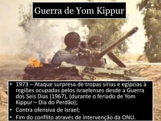 Guerra de Yom Kippur
• 1973 – Ataque surpresa de tropas sírias e egípcias à
regiões ocupadas pelos israelenses desde a Guerra
dos Seis Dias (1967), (durante o feriado de Yom
Kippur – Dia do Perdão);
• Contra ofensiva de Israel;
• Fim do conflito através de intervenção da ONU.
 