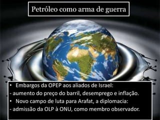 Petróleo como arma de guerra
• Embargos da OPEP aos aliados de Israel:
- aumento do preço do barril, desemprego e inflação.
• Novo campo de luta para Arafat, a diplomacia:
- admissão da OLP à ONU, como membro observador.
 