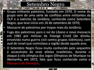 Setembro Negro
• Grupo militante palestino, fundado em 1970. O nome do
grupo vem de uma série de conflitos entre militantes da
OLP e o exército da Jordânia, conhecida como Setembro
Negro, que teve início em 16 de setembro de 1970;
• Massacre de palestinos por tropas reais da Jordânia;
• Fuga dos palestinos para o sul do Líbano e novo massacre
em 1982 por milícias da Falange Cristã (de direita,
envolvida numa guerra civil contra grupos islâmicos), com
aval de Israel que controlava a região desde aquele ano;
• O Setembro Negro ficou muito conhecido pelo sequestro
e assassinato de onze atletas israelenses, durante o
ataque à vila olímpica dos Jogos Olímpicos de Munique na
Alemanha, em 1972, fato que ficou conhecido como o
Massacre de Munique.
 