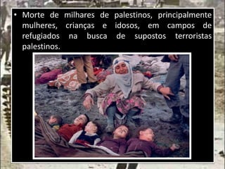 • Morte de milhares de palestinos, principalmente
mulheres, crianças e idosos, em campos de
refugiados na busca de supostos terroristas
palestinos.
 